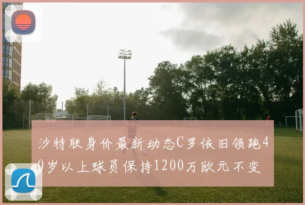 沙特联身价最新动态C罗依旧领跑40岁以上球员保持1200万欧元不变