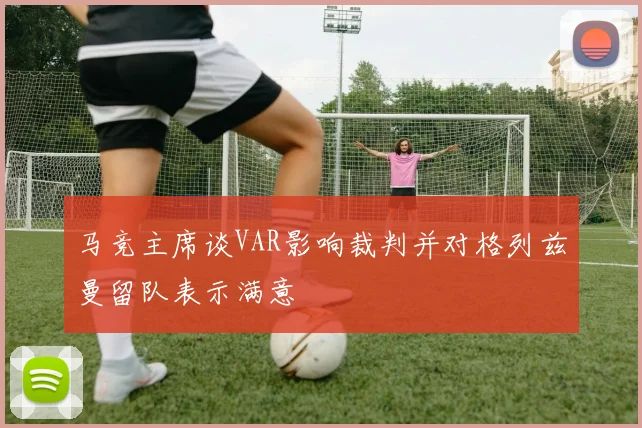 马竞主席谈VAR影响裁判并对格列兹曼留队表示满意