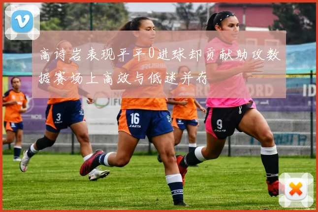 高诗岩表现平平0进球却贡献助攻数据赛场上高效与低迷并存