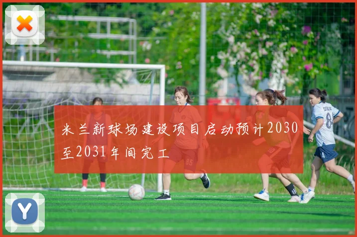 米兰新球场建设项目启动预计2030至2031年间完工