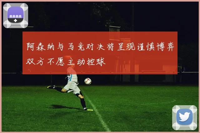 阿森纳与马竞对决将呈现谨慎博弈双方不愿主动控球