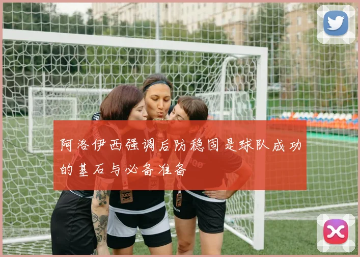 阿洛伊西强调后防稳固是球队成功的基石与必备准备