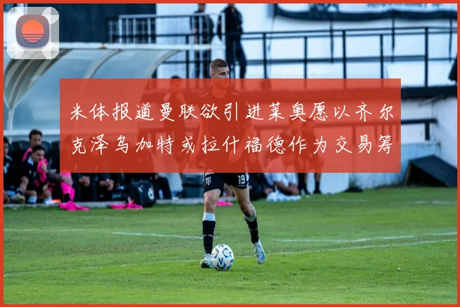 米体报道曼联欲引进莱奥愿以齐尔克泽乌加特或拉什福德作为交易筹码
