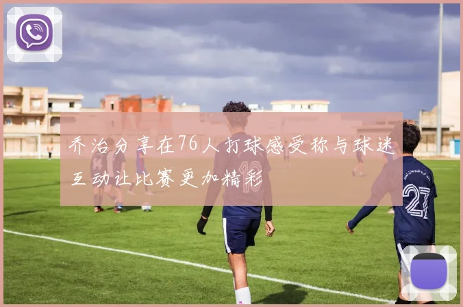 乔治分享在76人打球感受称与球迷互动让比赛更加精彩