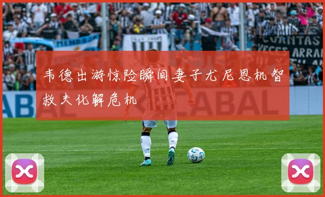 韦德出游惊险瞬间妻子尤尼恩机智救夫化解危机