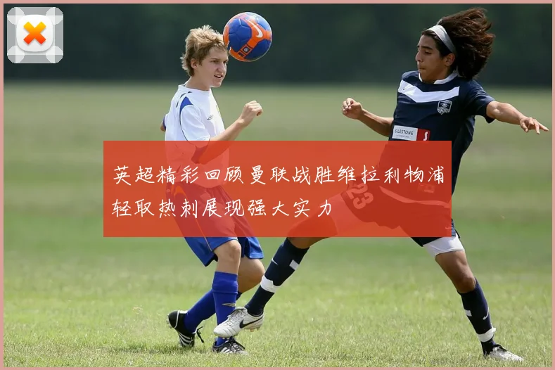 英超精彩回顾曼联战胜维拉利物浦轻取热刺展现强大实力