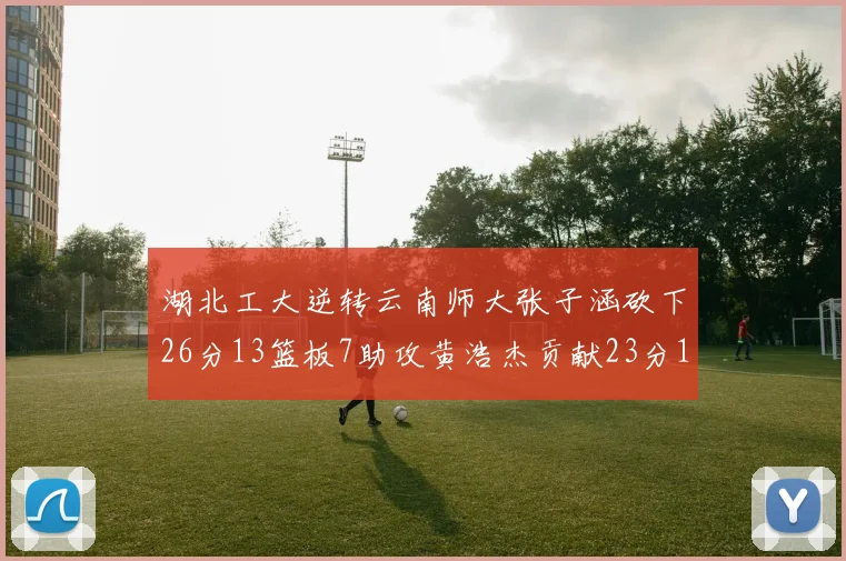 湖北工大逆转云南师大张子涵砍下26分13篮板7助攻黄浩杰贡献23分10篮板