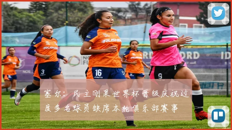 塞尔：民主刚果世界杯晋级庆祝过度多名球员缺席本轮俱乐部赛事