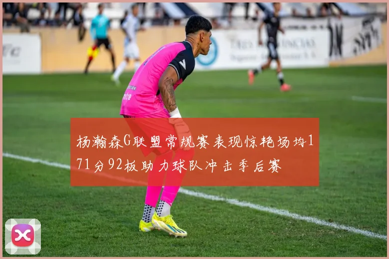 杨瀚森G联盟常规赛表现惊艳场均171分92板助力球队冲击季后赛