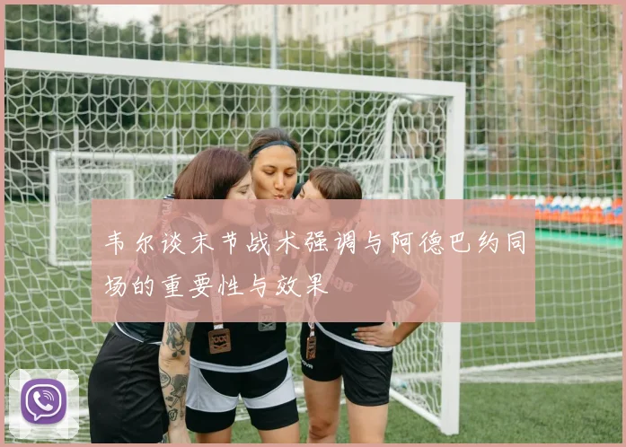 韦尔谈末节战术强调与阿德巴约同场的重要性与效果