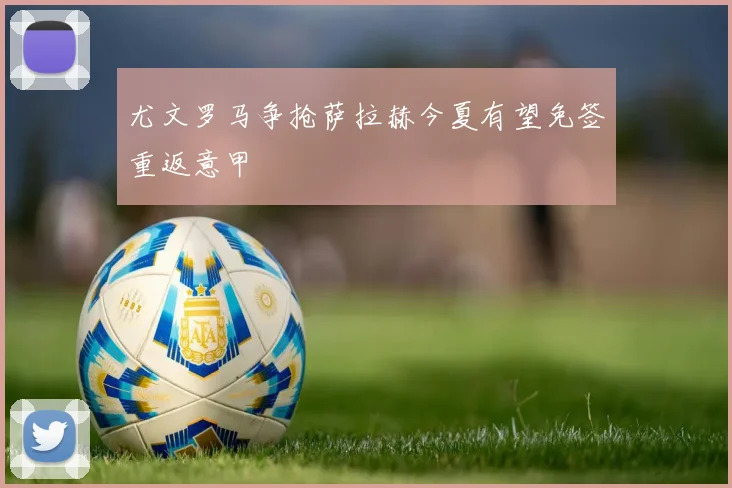 尤文罗马争抢萨拉赫今夏有望免签重返意甲