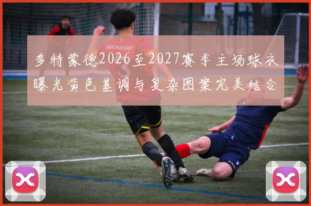 多特蒙德2026至2027赛季主场球衣曝光黄色基调与复杂图案完美结合