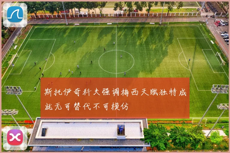 斯托伊奇科夫强调梅西天赋独特成就无可替代不可模仿