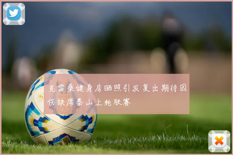 克雷桑健身房晒照引发复出期待因伤缺席泰山上轮联赛