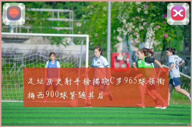 足坛历史射手榜揭晓C罗965球领衔梅西900球紧随其后